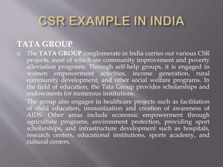 TATA GROUP
 The TATA GROUP conglomerate in India carries out various CSR
projects, most of which are community improvement and poverty
alleviation programs. Through self-help groups, it is engaged in
women empowerment activities, income generation, rural
community development, and other social welfare programs. In
the field of education, the Tata Group provides scholarships and
endowments for numerous institutions.
The group also engages in healthcare projects such as facilitation
of child education, immunization and creation of awareness of
AIDS. Other areas include economic empowerment through
agriculture programs, environment protection, providing sport
scholarships, and infrastructure development such as hospitals,
research centers, educational institutions, sports academy, and
cultural centers.
 