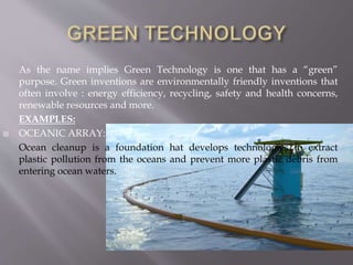 As the name implies Green Technology is one that has a “green”
purpose. Green inventions are environmentally friendly inventions that
often involve : energy efficiency, recycling, safety and health concerns,
renewable resources and more.
EXAMPLES:
 OCEANIC ARRAY:
Ocean cleanup is a foundation hat develops technologies to extract
plastic pollution from the oceans and prevent more plastic debris from
entering ocean waters.
 