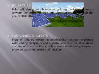  SOLAR CELLS:
Solar cell, also called photovoltaic cell, any device that directly
converts the energy of light into electrical energy through the
photovoltaic effect.
 SUSTAINABILITY EXPERTS:
Focus of Industry experts on sustainability continues to partner
with leading companies and organizations to arrive at solutions
that embed sustainability into business models and governance
processes across industries and functions.
 