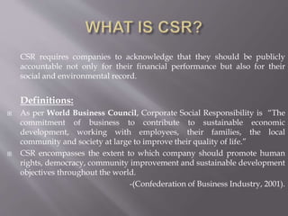 CSR requires companies to acknowledge that they should be publicly
accountable not only for their financial performance but also for their
social and environmental record.
Definitions:
 As per World Business Council, Corporate Social Responsibility is “The
commitment of business to contribute to sustainable economic
development, working with employees, their families, the local
community and society at large to improve their quality of life.”
 CSR encompasses the extent to which company should promote human
rights, democracy, community improvement and sustainable development
objectives throughout the world.
-(Confederation of Business Industry, 2001).
 