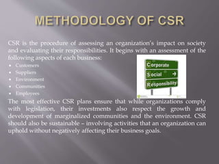 CSR is the procedure of assessing an organization’s impact on society
and evaluating their responsibilities. It begins with an assessment of the
following aspects of each business:
 Customers
 Suppliers
 Environment
 Communities
 Employees
The most effective CSR plans ensure that while organizations comply
with legislation, their investments also respect the growth and
development of marginalized communities and the environment. CSR
should also be sustainable – involving activities that an organization can
uphold without negatively affecting their business goals.
 