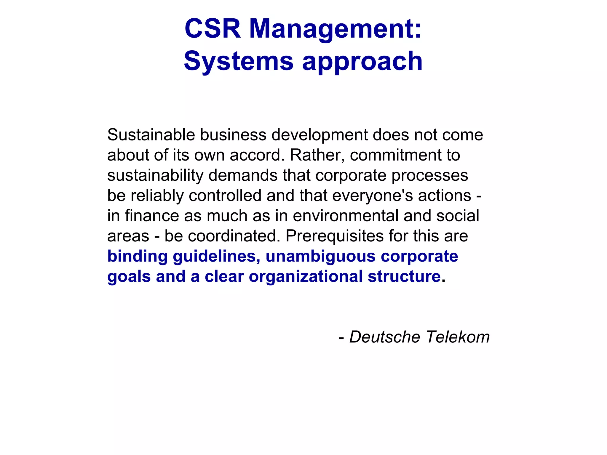 CSR Management:
Systems approach
Sustainable business development does not come
about of its own accord. Rather, commitment to
sustainability demands that corporate processes
be reliably controlled and that everyone's actions -
in finance as much as in environmental and social
areas - be coordinated. Prerequisites for this are
binding guidelines, unambiguous corporate
goals and a clear organizational structure.
- Deutsche Telekom
 