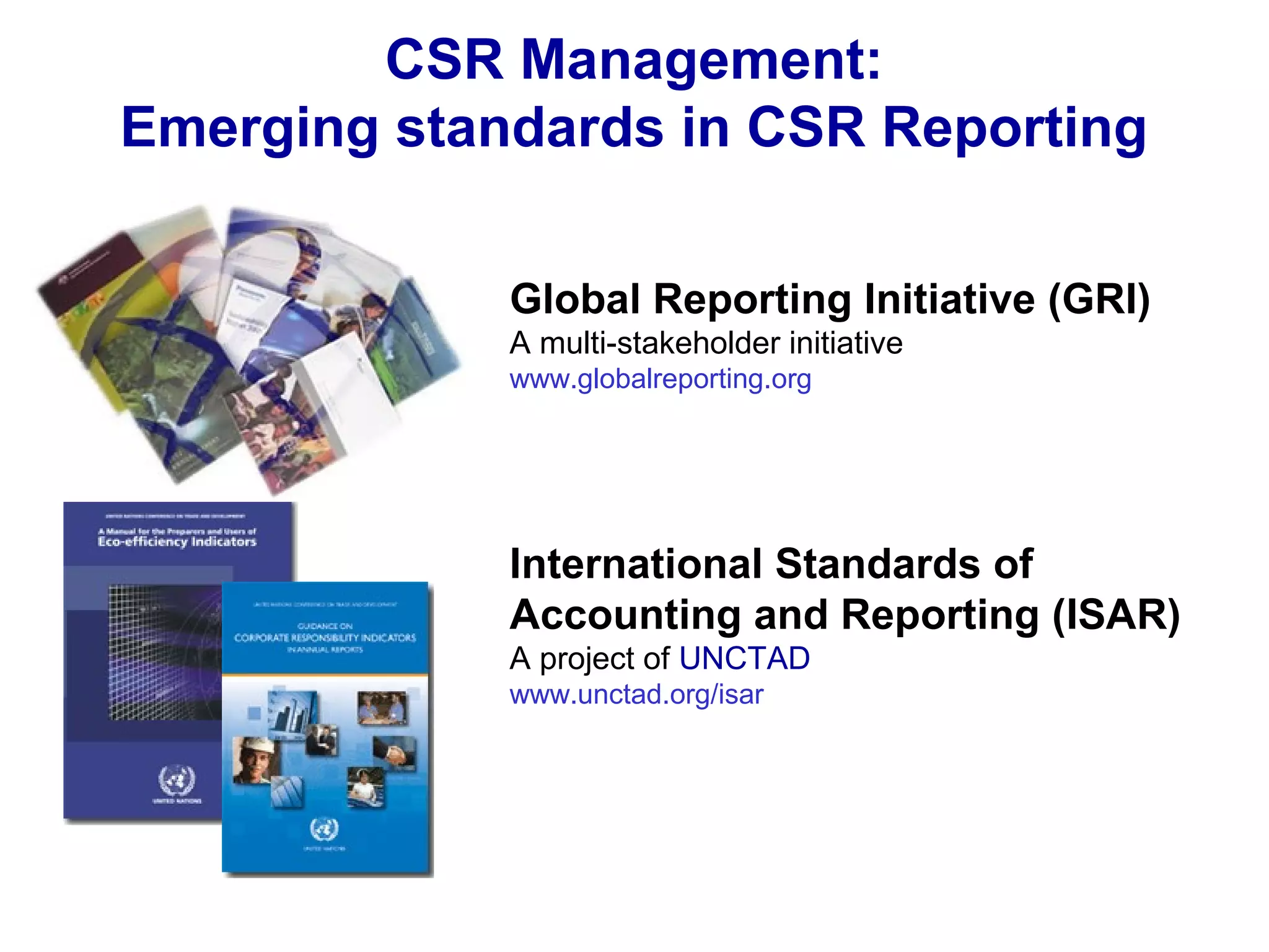 CSR Management:
Emerging standards in CSR Reporting
Global Reporting Initiative (GRI)
A multi-stakeholder initiative
www.globalreporting.org
International Standards of
Accounting and Reporting (ISAR)
A project of UNCTAD
www.unctad.org/isar
 