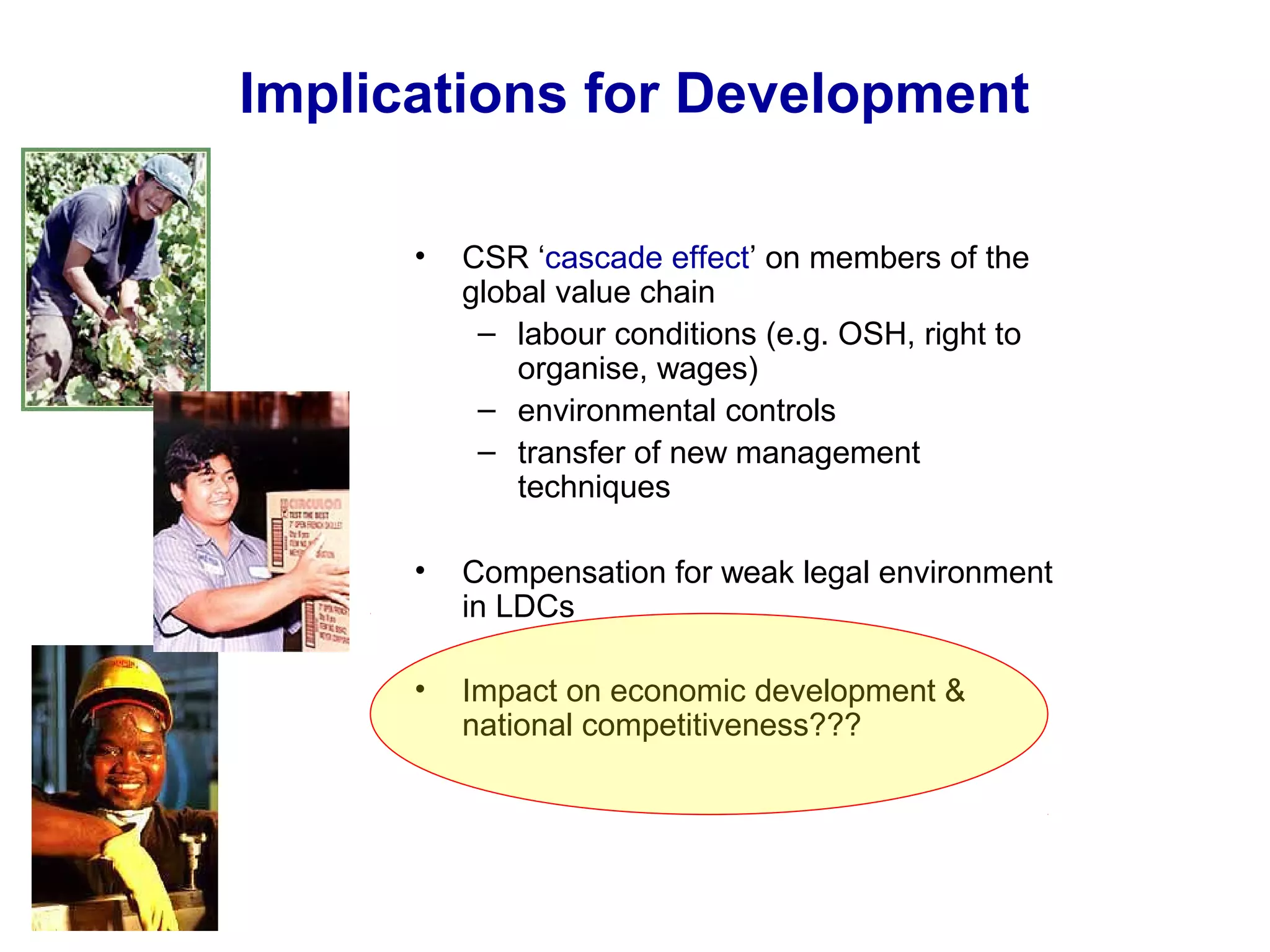 Implications for Development
• CSR ‘cascade effect’ on members of the
global value chain
– labour conditions (e.g. OSH, right to
organise, wages)
– environmental controls
– transfer of new management
techniques
• Compensation for weak legal environment
in LDCs
• Impact on economic development &
national competitiveness???
 