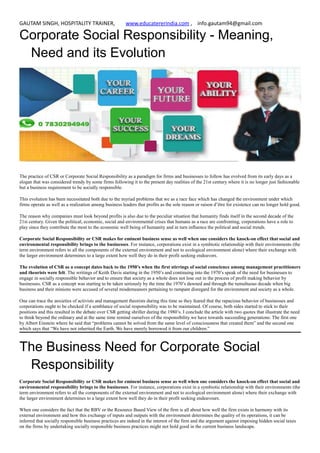 GAUTAM SINGH, HOSPITALITY TRAINER, www.educatererindia.com , info.gautam94@gmail.com
Corporate Social Responsibility - Meaning,
Need and its Evolution
The practice of CSR or Corporate Social Responsibility as a paradigm for firms and businesses to follow has evolved from its early days as a
slogan that was considered trendy by some firms following it to the present day realities of the 21st century where it is no longer just fashionable
but a business requirement to be socially responsible.
This evolution has been necessitated both due to the myriad problems that we as a race face which has changed the environment under which
firms operate as well as a realization among business leaders that profits as the sole reason or raison d’être for existence can no longer hold good.
The reason why companies must look beyond profits is also due to the peculiar situation that humanity finds itself in the second decade of the
21st century. Given the political, economic, social and environmental crises that humans as a race are confronting, corporations have a role to
play since they contribute the most to the economic well being of humanity and in turn influence the political and social trends.
Corporate Social Responsibility or CSR makes for eminent business sense as well when one considers the knock-on effect that social and
environmental responsibility brings to the businesses. For instance, corporations exist in a symbiotic relationship with their environments (the
term environment refers to all the components of the external environment and not to ecological environment alone) where their exchange with
the larger environment determines to a large extent how well they do in their profit seeking endeavors.
The evolution of CSR as a concept dates back to the 1950’s when the first stirrings of social conscience among management practitioners
and theorists were felt. The writings of Keith Davis starting in the 1950’s and continuing into the 1970’s speak of the need for businesses to
engage in socially responsible behavior and to ensure that society as a whole does not lose out in the process of profit making behavior by
businesses. CSR as a concept was starting to be taken seriously by the time the 1970’s dawned and through the tumultuous decade when big
business and their minions were accused of several misdemeanors pertaining to rampant disregard for the environment and society as a whole.
One can trace the anxieties of activists and management theorists during this time as they feared that the rapacious behavior of businesses and
corporations ought to be checked if a semblance of social responsibility was to be maintained. Of course, both sides started to stick to their
positions and this resulted in the debate over CSR getting shriller during the 1980’s. I conclude the article with two quotes that illustrate the need
to think beyond the ordinary and at the same time remind ourselves of the responsibility we have towards succeeding generations: The first one
by Albert Einstein where he said that “problems cannot be solved from the same level of consciousness that created them” and the second one
which says that “We have not inherited the Earth. We have merely borrowed it from our children.”
The Business Need for Corporate Social
Responsibility
Corporate Social Responsibility or CSR makes for eminent business sense as well when one considers the knock-on effect that social and
environmental responsibility brings to the businesses. For instance, corporations exist in a symbiotic relationship with their environments (the
term environment refers to all the components of the external environment and not to ecological environment alone) where their exchange with
the larger environment determines to a large extent how well they do in their profit seeking endeavours.
When one considers the fact that the RBV or the Resource Based View of the firm is all about how well the firm exists in harmony with its
external environment and how this exchange of inputs and outputs with the environment determines the quality of its operations, it can be
inferred that socially responsible business practices are indeed in the interest of the firm and the argument against imposing hidden social taxes
on the firms by undertaking socially responsible business practices might not hold good in the current business landscape.
 