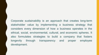 Corporate sustainability is an approach that creates long-term
stakeholder value by implementing a business strategy that
considers every dimension of how a business operates in the
ethical, social, environmental, cultural, and economic spheres. It
also formulates strategies to build a company that fosters
longevity through transparency and proper employee
development.
 
