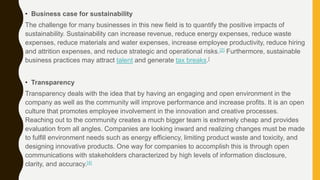 • Business case for sustainability
The challenge for many businesses in this new field is to quantify the positive impacts of
sustainability. Sustainability can increase revenue, reduce energy expenses, reduce waste
expenses, reduce materials and water expenses, increase employee productivity, reduce hiring
and attrition expenses, and reduce strategic and operational risks.[2] Furthermore, sustainable
business practices may attract talent and generate tax breaks.[
• Transparency
Transparency deals with the idea that by having an engaging and open environment in the
company as well as the community will improve performance and increase profits. It is an open
culture that promotes employee involvement in the innovation and creative processes.
Reaching out to the community creates a much bigger team is extremely cheap and provides
evaluation from all angles. Companies are looking inward and realizing changes must be made
to fulfill environment needs such as energy efficiency, limiting product waste and toxicity, and
designing innovative products. One way for companies to accomplish this is through open
communications with stakeholders characterized by high levels of information disclosure,
clarity, and accuracy.[4]
 