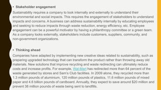 • Stakeholder engagement
Sustainability requires a company to look internally and externally to understand their
environmental and social impacts. This requires the engagement of stakeholders to understand
impacts and concerns. A business can address sustainability internally by educating employees
and seeking to reduce impacts through waste reduction, energy efficiency, etc. Employee
engagement can be a powerful motivator by having a philanthropy committee or a green team.
As a company looks externally, stakeholders include customers, suppliers, community, and
non-government organizations.
• Thinking ahead
Companies have adapted by implementing new creative ideas related to sustainability, such as
preparing upgraded technology that can transform the product rather than throwing away old
materials. New solutions that improve recycling and waste redirecting can ultimately reduce
costs and increase profits. For example, Wal-Mart has redirected more than 64 percent of the
waste generated by stores and Sam’s Club facilities. In 2009 alone, they recycled more than
1.3 million pounds of aluminium, 120 million pounds of plastics, 11.6 million pounds of mixed
paper and 4.6 billion pounds of cardboard. Annually, they expect to save around $20 million and
prevent 38 million pounds of waste being sent to landfills.
 
