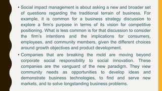 • Social impact management is about asking a new and broader set
of questions regarding the traditional terrain of business. For
example, it is common for a business strategy discussion to
explore a firm’s purpose in terms of its vision for competitive
positioning. What is less common is for that discussion to consider
the firm’s intentions and the implications for consumers,
employees, and community members, given the different choices
around growth objectives and product development.
• Companies that are breaking the mold are moving beyond
corporate social responsibility to social innovation. These
companies are the vanguard of the new paradigm. They view
community needs as opportunities to develop ideas and
demonstrate business technologies, to find and serve new
markets, and to solve longstanding business problems.
 