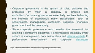 • Corporate governance is the system of rules, practices and
processes by which a company is directed and
controlled. Corporate governance essentially involves balancing
the interests of acompany's many stakeholders, such as
shareholders, management, customers, suppliers, financiers,
government and the community.
• Since corporate governance also provides the framework for
attaining a company's objectives, it encompasses practically every
sphere of management, from action plans and internal controls to
performance measurement and corporate disclosure.
https://www.investopedia.com/terms/c/corporategovernance.asp
 