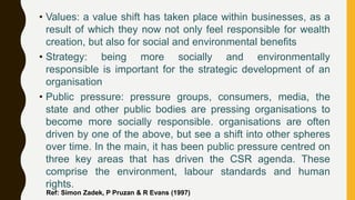 • Values: a value shift has taken place within businesses, as a
result of which they now not only feel responsible for wealth
creation, but also for social and environmental benefits
• Strategy: being more socially and environmentally
responsible is important for the strategic development of an
organisation
• Public pressure: pressure groups, consumers, media, the
state and other public bodies are pressing organisations to
become more socially responsible. organisations are often
driven by one of the above, but see a shift into other spheres
over time. In the main, it has been public pressure centred on
three key areas that has driven the CSR agenda. These
comprise the environment, labour standards and human
rights.
Ref: Simon Zadek, P Pruzan & R Evans (1997)
 