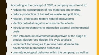 According to the concept of CSR, a company must trend to:
• reduce the consumption of raw materials and energy,
• reduce production of hazardous waste and pollution,
• respect, protect and restore natural ecosystems
• identify potential negative environmental effects
• introduce mechanisms to internalize external environmental
costs
• take into account environmental objectives at the stage of
product design (eco-design, life cycle analysis )
• implement technologies to reduce harm done to the
environment in production processes
• promote ecological behavior within the company, as well as
 