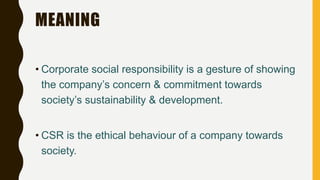 MEANING
• Corporate social responsibility is a gesture of showing
the company’s concern & commitment towards
society’s sustainability & development.
• CSR is the ethical behaviour of a company towards
society.
 