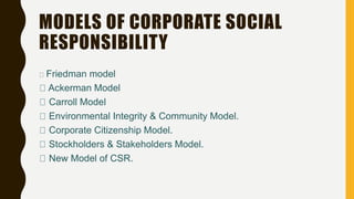 MODELS OF CORPORATE SOCIAL
RESPONSIBILITY
Friedman model
Ackerman Model
Carroll Model
Environmental Integrity & Community Model.
Corporate Citizenship Model.
Stockholders & Stakeholders Model.
New Model of CSR.
 