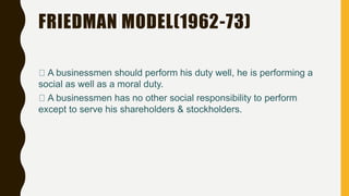 FRIEDMAN MODEL(1962-73)
A businessmen should perform his duty well, he is performing a
social as well as a moral duty.
A businessmen has no other social responsibility to perform
except to serve his shareholders & stockholders.
 