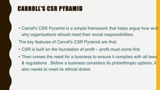 CARROLL'S CSR PYRAMID
• Carroll's CSR Pyramid is a simple framework that helps argue how and
why organisations should meet their social responsibilities.
The key features of Carroll's CSR Pyramid are that:
• CSR is built on the foundation of profit – profit must come first
• Then comes the need for a business to ensure it complies with all laws
& regulations . Before a business considers its philanthropic options, it
also needs to meet its ethical duties
 