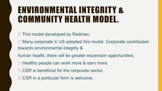 ENVIRONMENTAL INTEGRITY &
COMMUNITY HEALTH MODEL.
This model developed by Redman.
Many corporate in US adopted this model. Corporate contribution
towards environmental integrity &
human health, there will be greater expansion opportunities.
Healthy people can work more & earn more.
CSR is beneficial for the corporate sector.
CSR in a particular form is welcome.
 