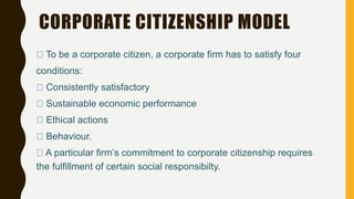 CORPORATE CITIZENSHIP MODEL
To be a corporate citizen, a corporate firm has to satisfy four
conditions:
Consistently satisfactory
Sustainable economic performance
Ethical actions
Behaviour.
A particular firm’s commitment to corporate citizenship requires
the fulfillment of certain social responsibilty.
 