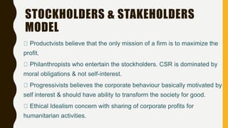 STOCKHOLDERS & STAKEHOLDERS
MODEL
Productvists believe that the only mission of a firm is to maximize the
profit.
Philanthropists who entertain the stockholders. CSR is dominated by
moral obligations & not self-interest.
Progressivists believes the corporate behaviour basically motivated by
self interest & should have ability to transform the society for good.
Ethical Idealism concern with sharing of corporate profits for
humanitarian activities.
 