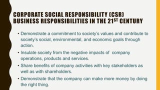 CORPORATE SOCIAL RESPONSIBILITY (CSR)
BUSINESS RESPONSIBILITIES IN THE 21ST CENTURY
• Demonstrate a commitment to society’s values and contribute to
society’s social, environmental, and economic goals through
action.
• Insulate society from the negative impacts of company
operations, products and services.
• Share benefits of company activities with key stakeholders as
well as with shareholders.
• Demonstrate that the company can make more money by doing
the right thing.
 