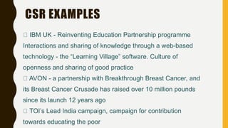 CSR EXAMPLES
IBM UK - Reinventing Education Partnership programme
Interactions and sharing of knowledge through a web-based
technology - the “Learning Village” software. Culture of
openness and sharing of good practice
AVON - a partnership with Breakthrough Breast Cancer, and
its Breast Cancer Crusade has raised over 10 million pounds
since its launch 12 years ago
TOI’s Lead India campaign, campaign for contribution
towards educating the poor
 