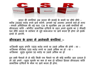 भारत ि़ी िं र्पनियां अब जिता ि़ी भलाई िे िामों र्पर सीधे सीधे –
िरीब 24000 िरोड़ रुर्पये ख़चच िरेंगी. आर्पिो यह जाििर आवचयच भले हो मगर
– िं र्पिी अधधनियम ि़ी िई धारा 134 िे मुताबबि अब उि सभी िं र्पनियों िो
सीएसआर यानि – िॉर्पोरेट सामाजजि दानयत्व िे तहत अर्पिे मुिाफे िा 2 फ़ीसदी
धि सीधे जिता िे सरोिार से जुड़े िाम-िाज र्पर ख़चच िरिा ही होगा जो इसिे
दायरे में आएंगी.
सीएसआर के दायर में आनेवाली कं पननयां :-
जजिि़ी शुद्ध संर्पत्ति 1000 िरोड़ रूर्पये या उससे अधधि ि़ी होगी – या –
जजििा िारोबार 500 िरोड़ रूर्पये या उससे अधधि िा हो – या –
जजििा शुद्ध मुिाफा 50 िरोड़ या उससे अधधि िा हो
इि सभी र्पैमािों में से यदद किसी एि र्पैमािे र्पर भी िोई िार्पोरेट खरा उतरता है
तो उसे अर्पिे – शुद्ध मुिाफे िा िम से िम दो प्रनतशत दहस्सा सीएसआर यानि
सामाजजि दानयत्व िे िाम र्पर ख़चच िरिा ही होगा.
 