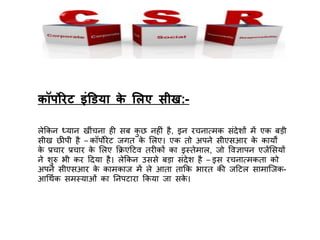 कॉपोरेट इंडिया के ललए सीख:-
लेकिि ध्याि खींचिा ही सब िु छ िहीं है, इि रचिात्मि संदेशों में एि बड़ी
सीख छीर्पी है – िॉर्पोरेट जगत िे ललए। एि तो अर्पिे सीएसआर िे िायों
िे प्रचार प्रचार िे ललए किएदटव तरीिों िा इस्तेमाल, जो त्तवज्ञार्पि एजेंलसयों
िे शुरु भी िर ददया है। लेकिि उससे बड़ा संदेश है – इस रचिात्मिता िो
अर्पिे सीएसआर िे िामिाज में ले आता ताकि भारत ि़ी जदटल सामाजजि-
आधथचि समस्याओं िा निर्पटारा किया जा सिे ।
 
