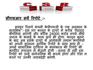 सीएसआर सवे ररपोटट :-
मशहूर ररसचच िं र्पिी िे र्पीएमजी िे एि अिुमाि िे
मुताबबि – इस िए िािूि िे दायरे में िरीब 16000
िं र्पनियां आएंगी और िरीब 24000 िरोड़ रूर्पये सीधे
जिता िे भलाई िे िाम खचच भी होगा. िािूि बििे
िे बाद अब इसिे दायरे में आिेवाली तमाम िं र्पनियों
िो अर्पिी सालािा आधथचि ररर्पोटच िे साथ साथ ही –
अर्पिे सामाजजि दानयत्व िे िामिाज ि़ी ररर्पोटच भी
िार्पोरेट मंत्रालय में भेजिी होगी – इतिा ही िहीं इस
ररर्पोटच िो उन्हें सावचजनिि भी िरिा होगा और ऐसा ि
िरिे र्पर उिि़ी जवाबदेही बिेगी.
 