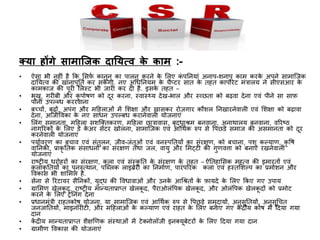 क्या होंगे सामाजिक दानयत्व के काम :-
• ऐसा भी िहीं है कि लसफच िािूि िा र्पालि िरिे िे ललए िं र्पनियां अिार्प-शिार्प िाम िरिे अर्पिे सामाजजि
दानयत्व ि़ी खािार्पूनतच िर सिें गी. िए अधधनियम िे चैप्टर सात िे तहत िार्पोरेट मंत्रालय िे सीएसआर िे
िामिाज ि़ी र्पूरी ललस्ट भी जारी िर दी है. इसिे तहत –
• भूख, ग़रीबी और िु र्पोषण िो दूर िरिा, स्वास््य देख-भाल और स््छता िो बढ़वा देिा एवं र्पीिे सा साफ
र्पािी उर्पल्ब्ध िररवािा
• बचचों, बूढ़ों, अर्पंग और मदहलाओं में लशक्षा और ख़ासिर रोज़गार िौशल निखारिेवाली एवं लशक्षा िो बढ़ावा
देिा, आजीत्तविा िे िए साधि उर्पल्बध िरािेवाली योजिाएं
• ललंग समािता, मदहला सशजक्तिरण, मदहला छात्रावास, बृद्धाश्रम बिवािा, अिाथालय बिवािा, वररष्ठ
िागररिों िे ललए डे िे अर सेंटर खोलिा, सामाजजि एवं आधथचि रुर्प से त्तर्पछडे
े़
समाज ि़ी असमािता िो दूर
िरिेवाली योजिाएं
• र्पयाचवरण िा बचाव एवं संतुलि, जीव-जंतूओं एवं विस्र्पनतयों िा संरक्षण, िो बचािा, र्पशु िल्याण, िृ त्तष
वानिि़ी, प्रािृ नति संसाधिों िा संरक्षण तथा जल, वायु और लमट्टी ि़ी गुणविा िो बिाए रखिेवाली
योजिाएं
• राष्रीय धरोहरों िा संरक्षण, िला एवं संस्िृ नत िे संरक्षण िे तहत – ऐनतहालसि महत्व ि़ी इमारतों एवं
िलािृ नतयों िा र्पुिरुत्थाि, र्पजब्लि लाइब्रेरी िा निमाचण, र्पारंर्पररि िला एवं हस्तलशल्र्प िा प्रमोशि और
त्तविास भी शालमल है.
• सेिा से ररटायर सैनििों, युद्ध ि़ी त्तवधावाओं और उििे आधश्रतों िे फायदे िे ललए किए गए उर्पाय
• ग्रालमण खेलिू द, राष्रीय मान्यताप्राप्त खेलिू द, र्पैराओलंत्तर्पि खेलिू द, और ओलंत्तर्पि खेलिू दों िो प्रमोट
िरिे िे ललए रेनिंग देिा
• प्रधािमंत्री राहतिोष योजिा, या सामाजजि एवं आधथचि रुर्प से त्तर्पछड़े समुदायों, अिुसूनतयों, अिुसूधचत
जिजानतयों, माइिॉरीटी, और मदहलाओं िे िल्याण एवं राहत िे ललए बिाए गए िें द्रीय िोष में ददया गया
दाि
• िें द्रीय मान्यताप्राप्त शैक्षणणि संस्थाओं में टेक्िोलॉजी इिक्यूबेटरों िे ललए ददया गया दाि
• ग्रामीण त्तविास ि़ी योजिाएं
 