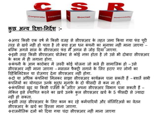 कु छ अन्य ददशा-ननदेश :-
अगर किसी एि वषच में किसी वजह से सीएसआर िे तहत जमा किया गया फं ड र्पूरी
तरह से खचच िहीं हो र्पाता है तो बचा हुआ धि िं र्पिी िा मुिाफा िहीं मािा जाएगा –
बजल्ि अगले साल िे सीएसआर फं ड में अगल से जोड़ ददया जाएगा.
इसी तरह किसी सीएसआर प्रोजेक्ट से िोई िफा होता है तो उसे भी दोबारा सीएसआर
िे िाम में ही लगािा होगा.
िं र्पिी िे आम िारोबार में ज़रुरी िोई योजिा जो भले ही सामाजजि हो – उसे
सीएसआर िहीं मािा जाएगा – मसलि फै क्री लगािे िे ललए हटाए गए लोगों िा
ररहैबबललटेशि या रोज़गार देिा सीएसआर िहीं होगा.
दो या अधधि िं र्पनियां लमलिर साझा सीएसआर िायचिम चला सिती हैं – बशते सभी
िं र्पनियों िा योगदाि उििे शुद्ध मुिाफे िे दो फ़ीसदी से िम िा हो.
िं र्पनियां खुद या किसी एजेंसी िे ज़ररए अर्पिा सीएसआर त्तवभाग चला सिती हैं –
लेकिि इसे स्थात्तर्पत िरिे िा ख़चच उििे िु ल सीएसआर खचच िे 5 फ़ीसदी से ज्यादा
िहीं हो सिता.
इसी तरह सीएसआर िे ललए िाम िर रहे िमचचाररयों और वॉललंदटअसच िा वेति
सीएसआर िे खचच िा दहस्सा मािा जाएगा.
राजिीनति दलों िो ददया गया चंदा सीएसआर िहीं मािा जाएगा
 