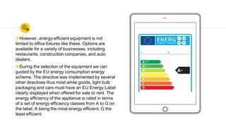 ◉However, energy-efficient equipment is not
limited to office fixtures like these. Options are
available for a variety of businesses, including
restaurants, construction companies, and auto
dealers.
◉During the selection of the equipment we can
guided by the EU energy consumption energy
scheme. The directive was implemented by several
other directives thus most white goods, light bulb
packaging and cars must have an EU Energy Label
clearly displayed when offered for sale or rent. The
energy efficiency of the appliance is rated in terms
of a set of energy efficiency classes from A to G on
the label, A being the most energy efficient, G the
least efficient.
 