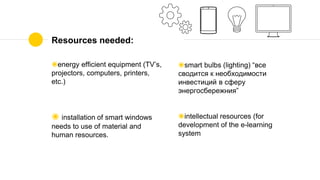 Resources needed:
◉energy efficient equipment (TV’s,
projectors, computers, printers,
etc.)
◉ installation of smart windows
needs to use of material and
human resources.
◉smart bulbs (lighting) “все
сводится к необходимости
инвестиций в сферу
энергосбережния”
◉intellectual resources (for
development of the e-learning
system
 