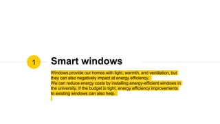 Smart windows
Windows provide our homes with light, warmth, and ventilation, but
they can also negatively impact at energy efficiency.
We can reduce energy costs by installing energy-efficient windows in
the university. If the budget is tight, energy efficiency improvements
to existing windows can also help.
1
 