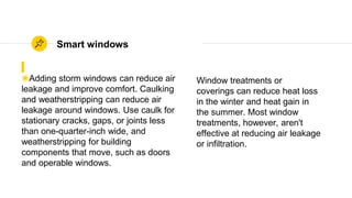 ◉Adding storm windows can reduce air
leakage and improve comfort. Caulking
and weatherstripping can reduce air
leakage around windows. Use caulk for
stationary cracks, gaps, or joints less
than one-quarter-inch wide, and
weatherstripping for building
components that move, such as doors
and operable windows.
Smart windows
Window treatments or
coverings can reduce heat loss
in the winter and heat gain in
the summer. Most window
treatments, however, aren't
effective at reducing air leakage
or infiltration.
 