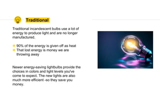 Traditional
Traditional incandescent bulbs use a lot of
energy to produce light and are no longer
manufactured.
◉ 90% of the energy is given off as heat
◉ That lost energy is money we are
throwing away
Newer energy-saving lightbulbs provide the
choices in colors and light levels you've
come to expect. The new lights are also
much more efficient -so they save you
money.
 