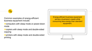 Common examples of energy-efficient
business equipment include:
◉computers with sleep mode or power-down
mode
◉copiers with sleep mode and double-sided
copying
◉printers with sleep mode and double-sided
printing
Energy-efficient business equipment
serves a business’s needs while
consuming less energy than standard
equipment.
 