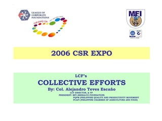 LCF’s  COLLECTIVE EFFORTS By: Col. Alejandro Teves Escaño LCF DIRECTOR, & VP  PRESIDENT: MFI (MERALCO FOUNDATION) PQPM (PHILIPPINE QUALITY AND PRODUCTIVITY MOVEMENT PCAFI (PHILIPPINE CHAMBER OF AGRICULTURE AND FOOD) 2006 CSR EXPO 