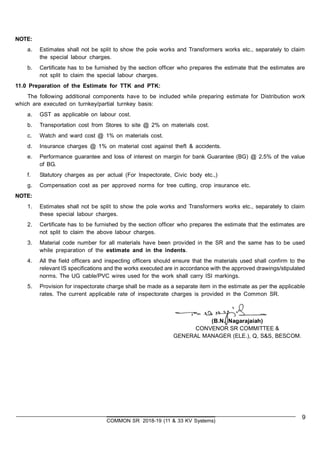 9
COMMON SR 2018-19 (11 & 33 KV Systems)
NOTE:
a. Estimates shall not be split to show the pole works and Transformers works etc., separately to claim
the special labour charges.
b. Certificate has to be furnished by the section officer who prepares the estimate that the estimates are
not split to claim the special labour charges.
11.0 Preparation of the Estimate for TTK and PTK:
The following additional components have to be included while preparing estimate for Distribution work
which are executed on turnkey/partial turnkey basis:
a. GST as applicable on labour cost.
b. Transportation cost from Stores to site @ 2% on materials cost.
c. Watch and ward cost @ 1% on materials cost.
d. Insurance charges @ 1% on material cost against theft & accidents.
e. Performance guarantee and loss of interest on margin for bank Guarantee (BG) @ 2.5% of the value
of BG.
f. Statutory charges as per actual (For Inspectorate, Civic body etc.,)
g. Compensation cost as per approved norms for tree cutting, crop insurance etc.
NOTE:
1. Estimates shall not be split to show the pole works and Transformers works etc., separately to claim
these special labour charges.
2. Certificate has to be furnished by the section officer who prepares the estimate that the estimates are
not split to claim the above labour charges.
3. Material code number for all materials have been provided in the SR and the same has to be used
while preparation of the estimate and in the indents.
4. All the field officers and inspecting officers should ensure that the materials used shall confirm to the
relevant IS specifications and the works executed are in accordance with the approved drawings/stipulated
norms. The UG cable/PVC wires used for the work shall carry ISI markings.
5. Provision for inspectorate charge shall be made as a separate item in the estimate as per the applicable
rates. The current applicable rate of inspectorate charges is provided in the Common SR.
(B.N. Nagarajaiah)
CONVENOR SR COMMITTEE &
GENERAL MANAGER (ELE.), Q, S&S, BESCOM.
 
