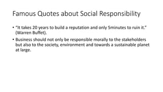 Famous Quotes about Social Responsibility
• “It takes 20 years to build a reputation and only 5minutes to ruin it.”
(Warren Buffet).
• Business should not only be responsible morally to the stakeholders
but also to the society, environment and towards a sustainable planet
at large.
 