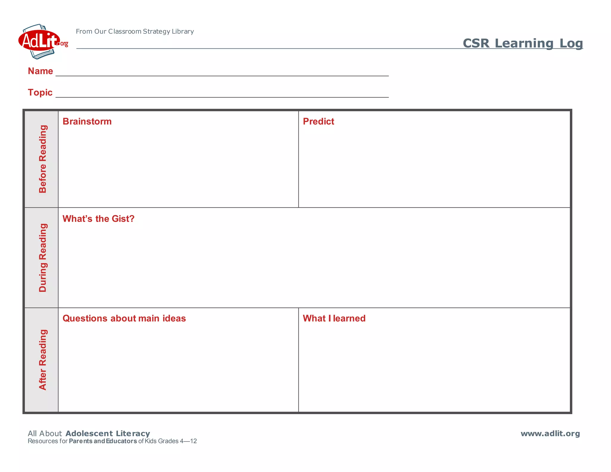 From Our Classroom Strategy Library
CSR Learning Log
All About Adolescent Literacy www.adlit.org
Resources for Parents andEducators of Kids Grades 4—12
Name
Topic
Before
Reading
Brainstorm Predict
During
Reading
What’s the Gist?
After
Reading
Questions about main ideas What I learned