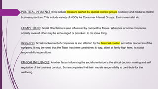 POLITICAL INFLUENCE :This include pressure exerted by special interest groups in society and media to control
business practices. This include variety of NGOs like Consumer Interest Groups, Environmentalist etc.
COMPETITORS: Social Orientation is also influenced by competitive forces. When one or some companies
socially involved other may be encouraged or provoked to do some thing.
Resources: Social involvement of companies is also affected by the financial position and other resources of the
company. It may be noted that the Tisco has been constrained to cap, albeit at family high level, its social
responsibility expenditure.
ETHICAL INFLUENCES: Another factor influencing the social orientation is the ethical decision making and self
regulation of the business conduct. Some companies find their morale responsibility to contribute for the
wellbeing.
 