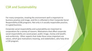 CSR and Sustainability
For many companies, treating the environment well is important to
business practice and image, and this is reflected in their Corporate Social
Responsibility (CSR) programs. Not only is it socially responsible practice,
it is good business.
Corporate social responsibility and sustainability are important to
corporations for a variety of reasons. Motivations that affect corporate
social responsibility are social power, public image, money and wealth,
and conformity . Other aspects that make these areas important are
values, which give motivations meaning, and stakeholders, who help drive
a CSR program.
 