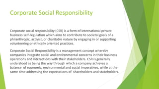 Corporate Social Responsibility
Corporate social responsibility (CSR) is a form of international private
business self-regulation which aims to contribute to societal goals of a
philanthropic, activist, or charitable nature by engaging in or supporting
volunteering or ethically oriented practices.
Corporate Social Responsibility is a management concept whereby
companies integrate social and environmental concerns in their business
operations and interactions with their stakeholders. CSR is generally
understood as being the way through which a company achieves a
balance of economic, environmental and social imperatives, while at the
same time addressing the expectations of shareholders and stakeholders.
 
