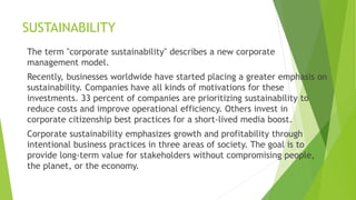 SUSTAINABILITY
The term "corporate sustainability" describes a new corporate
management model.
Recently, businesses worldwide have started placing a greater emphasis on
sustainability. Companies have all kinds of motivations for these
investments. 33 percent of companies are prioritizing sustainability to
reduce costs and improve operational efficiency. Others invest in
corporate citizenship best practices for a short-lived media boost.
Corporate sustainability emphasizes growth and profitability through
intentional business practices in three areas of society. The goal is to
provide long-term value for stakeholders without compromising people,
the planet, or the economy.
 