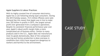 Apple Suppliers & Labour Practices
With its highly coveted line of consumer electronics,
Apple has a cult following among loyal consumers. During
the 2014 holiday season, 74.5 million iPhones were sold.
Demand like this meant that Apple was in line to make
over $52 billion in profits in 2015, the largest annual
profit ever generated from a company’s operations.
Despite its consistent financial performance year over
year, Apple’s robust profit margin hides a more
complicated set of business ethics. Similar to many
products sold in the U.S., Apple does not manufacture
most its goods domestically. Most of the component
sourcing and factory production is done overseas in
conditions that critics have argued are dangerous to
workers and harmful to the environment.
CASE STUDY
 