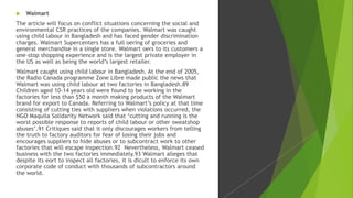  Walmart
The article will focus on conflict situations concerning the social and
environmental CSR practices of the companies. Walmart was caught
using child labour in Bangladesh and has faced gender discrimination
charges. Walmart Supercenters has a full oering of groceries and
general merchandise in a single store. Walmart oers to its customers a
one-stop shopping experience and is the largest private employer in
the US as well as being the world’s largest retailer.
Walmart caught using child labour in Bangladesh. At the end of 2005,
the Radio Canada programme Zone Libre made public the news that
Walmart was using child labour at two factories in Bangladesh.89
Children aged 10-14 years old were found to be working in the
factories for less than $50 a month making products of the Walmart
brand for export to Canada. Referring to Walmart’s policy at that time
consisting of cutting ties with suppliers when violations occurred, the
NGO Maquila Solidarity Network said that ‘cutting and running is the
worst possible response to reports of child labour or other sweatshop
abuses’.91 Critiques said that it only discourages workers from telling
the truth to factory auditors for fear of losing their jobs and
encourages suppliers to hide abuses or to subcontract work to other
factories that will escape inspection.92 Nevertheless, Walmart ceased
business with the two factories immediately.93 Walmart alleges that
despite its eort to inspect all factories, it is dicult to enforce its own
corporate code of conduct with thousands of subcontractors around
the world.
 