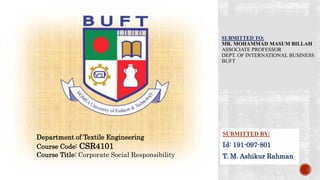 SUBMITTED TO:
MR. MOHAMMAD MASUM BILLAH
ASSOCIATE PROFESSOR
DEPT. OF INTERNATIONAL BUSINESS
BUFT
SUBMITTED BY:
Id: 191-097-801
T. M. Ashikur Rahman
Department of Textile Engineering
Course Code: CSR4101
Course Title: Corporate Social Responsibility
 