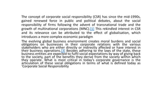 The concept of corporate social responsibility (CSR) has since the mid-1990s,
gained renewed force in public and political debates, about the social
responsibility of firms following the advent of transnational trade and the
growth of multinational corporations (MNC).[1] This rekindled interest in CSR
and its relevance can be attributed to the effect of globalisation, which
introduces a more complex economic paradigm
The evolving global business environment creates moral burdens and social
obligations on businesses in their corporate relations with the various
stakeholders who are either directly or indirectly affected or have interest in
their business operations.[3] Besides adhering to the laws of the state, these
business entities are expected to fulfil social expectations by way of giving back
to the society, part of the benefits they derive from the society within which
they operate. What is most critical in today’s corporate governance is the
articulation of these social obligations in terms of what is defined today as
‘Corporate Social Responsibility
 