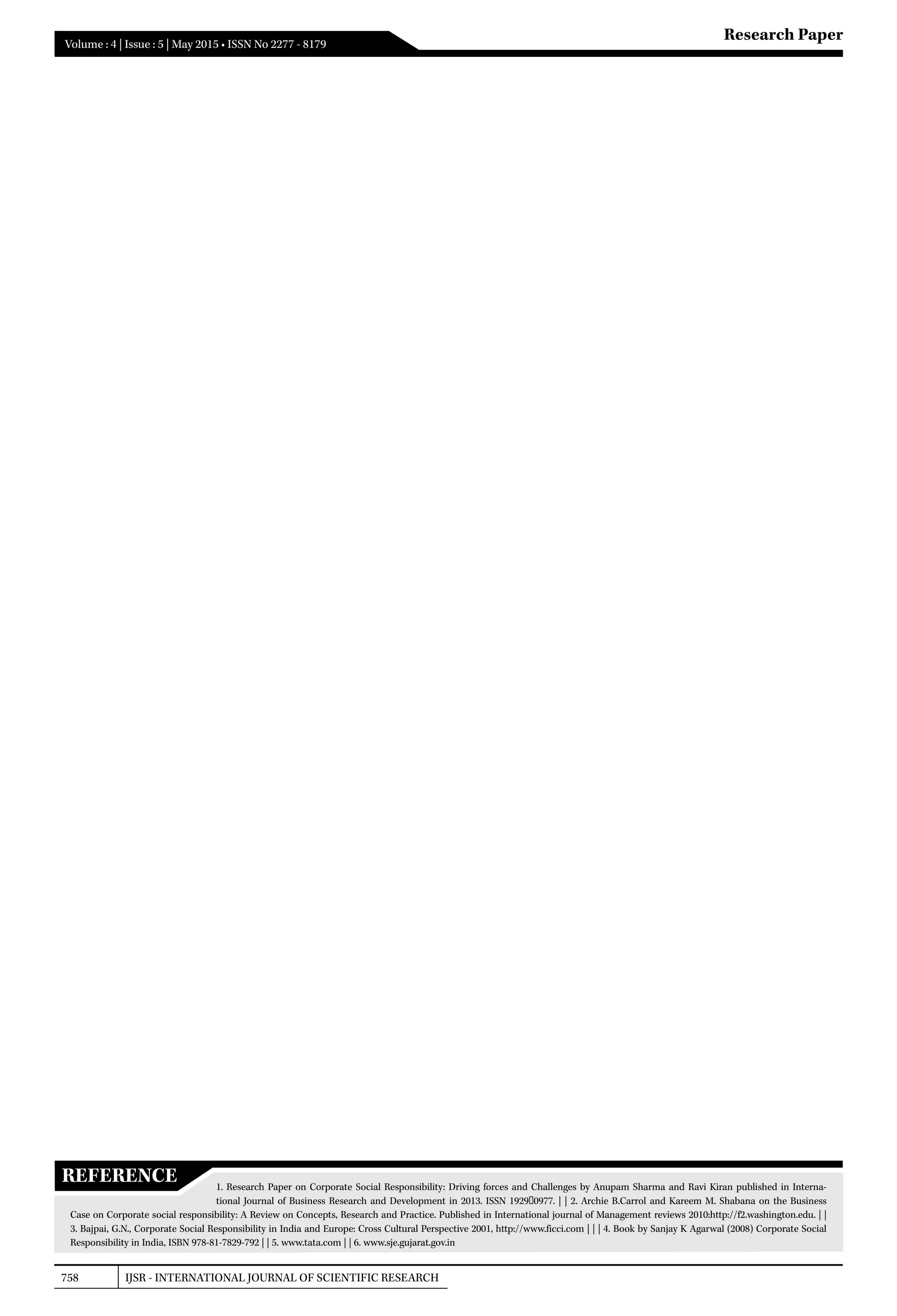 758 IJSR - INTERNATIONAL JOURNAL OF SCIENTIFIC RESEARCH
Volume : 4 | Issue : 5 | May 2015 • ISSN No 2277 - 8179
Research Paper
REFERENCE 1. Research Paper on Corporate Social Responsibility: Driving forces and Challenges by Anupam Sharma and Ravi Kiran published in Interna-
tional Journal of Business Research and Development in 2013. ISSN 1929‐0977. | | 2. Archie B.Carrol and Kareem M. Shabana on the Business
Case on Corporate social responsibility: A Review on Concepts, Research and Practice. Published in International journal of Management reviews 2010:http://f2.washington.edu. | |
3. Bajpai, G.N., Corporate Social Responsibility in India and Europe: Cross Cultural Perspective 2001, http://www.ficci.com | | | 4. Book by Sanjay K Agarwal (2008) Corporate Social
Responsibility in India, ISBN 978-81-7829-792 | | 5. www.tata.com | | 6. www.sje.gujarat.gov.in
 