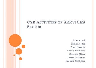 CSR ACTIVITIES OF SERVICES
SECTOR


                     Group no.6
                    Nidhi Mittal
                    Anuj Surana
                 Karan Malhotra
                   Soumik Mitra
                  Kush Shrimali
                Gautam Malhotra
 